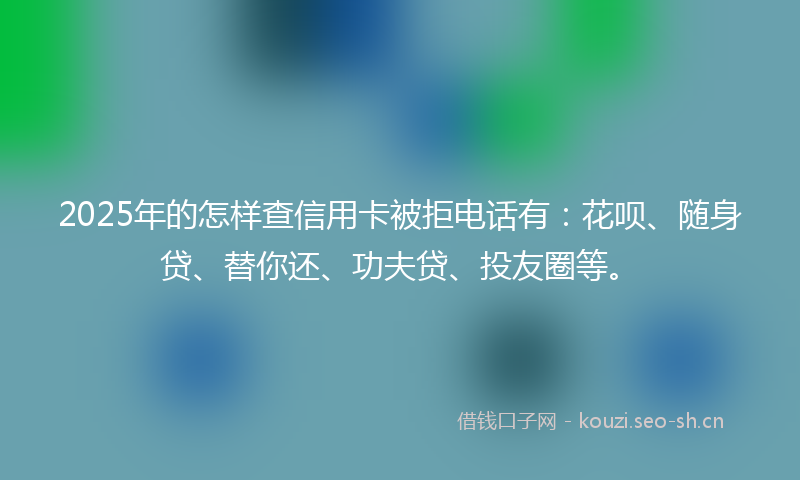 2025年的怎样查信用卡被拒电话有：花呗、随身贷、替你还、功夫贷、投友圈等。