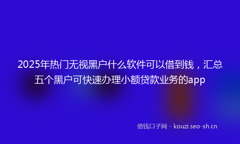 2025年热门无视黑户什么软件可以借到钱,汇总五个黑户可快速办理小额贷款业务的app