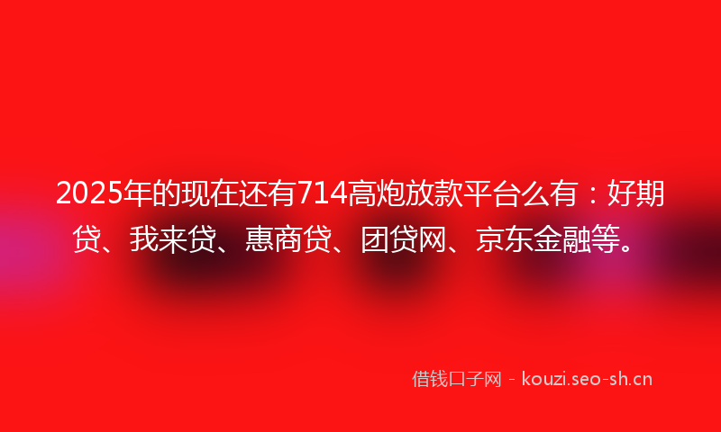 2025年的现在还有714高炮放款平台么有：好期贷、我来贷、惠商贷、团贷网、京东金融等。