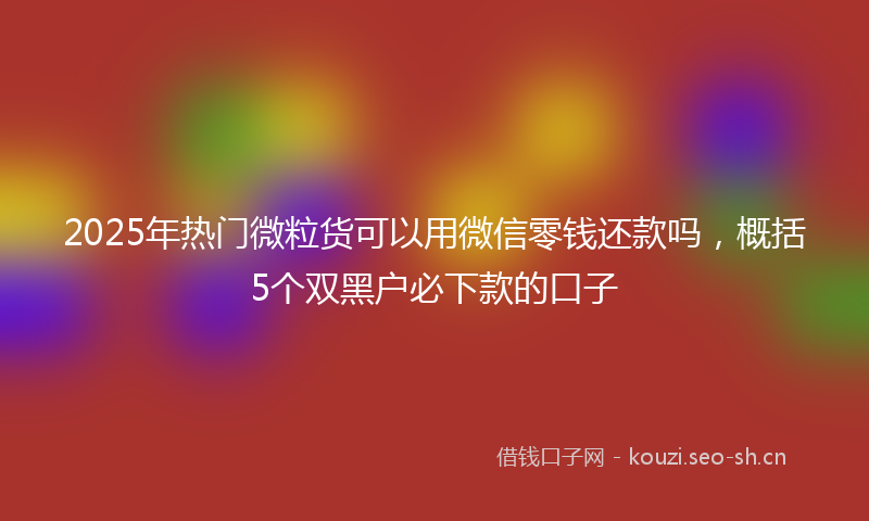 2025年热门微粒货可以用微信零钱还款吗，概括5个双黑户必下款的口子