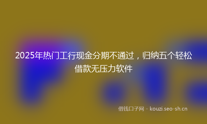 2025年热门工行现金分期不通过，归纳五个轻松借款无压力软件