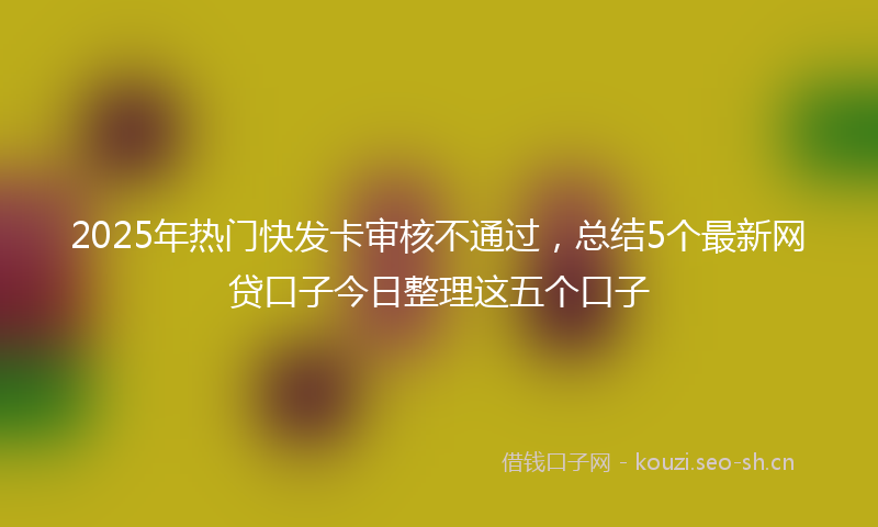 2025年热门快发卡审核不通过，总结5个最新网贷口子今日整理这五个口子