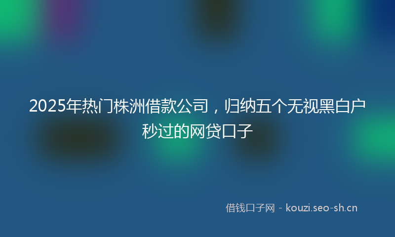 2025年热门株洲借款公司，归纳五个无视黑白户秒过的网贷口子