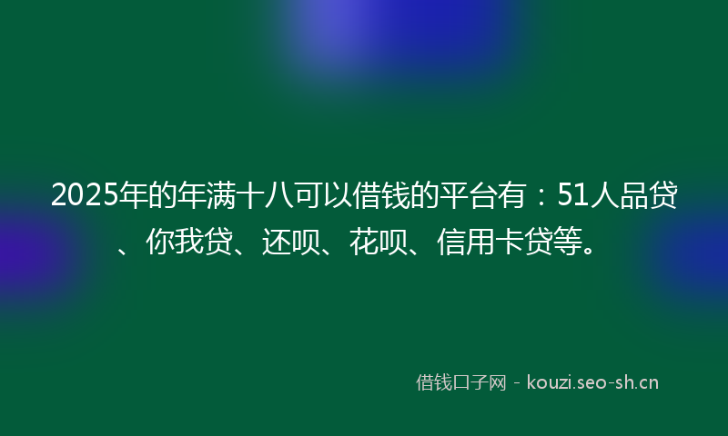 2025年的年满十八可以借钱的平台有：51人品贷、你我贷、还呗、花呗、信用卡贷等。