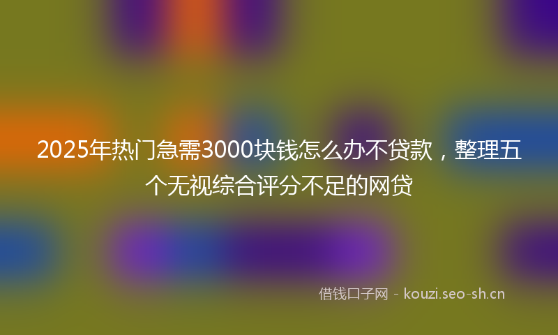 2025年热门急需3000块钱怎么办不贷款，整理五个无视综合评分不足的网贷