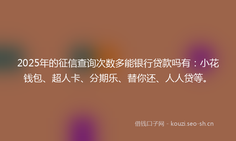 2025年的征信查询次数多能银行贷款吗有：小花钱包、超人卡、分期乐、替你还、人人贷等。