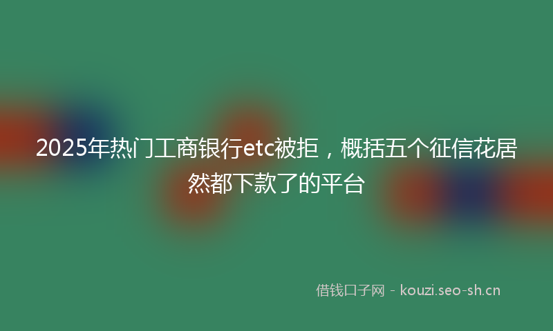 2025年热门工商银行etc被拒，概括五个征信花居然都下款了的平台