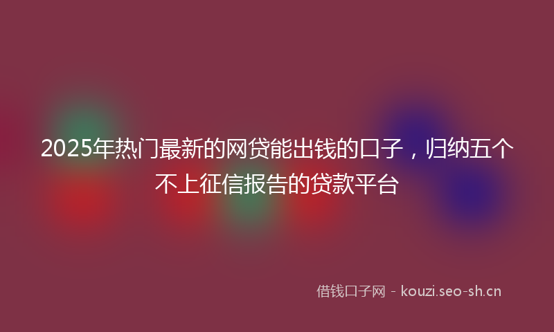 2025年热门最新的网贷能出钱的口子，归纳五个不上征信报告的贷款平台