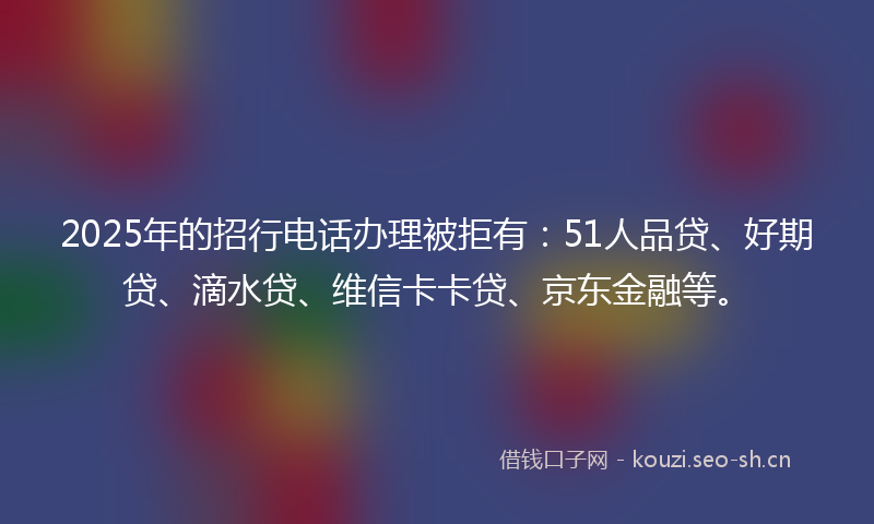 2025年的招行电话办理被拒有：51人品贷、好期贷、滴水贷、维信卡卡贷、京东金融等。