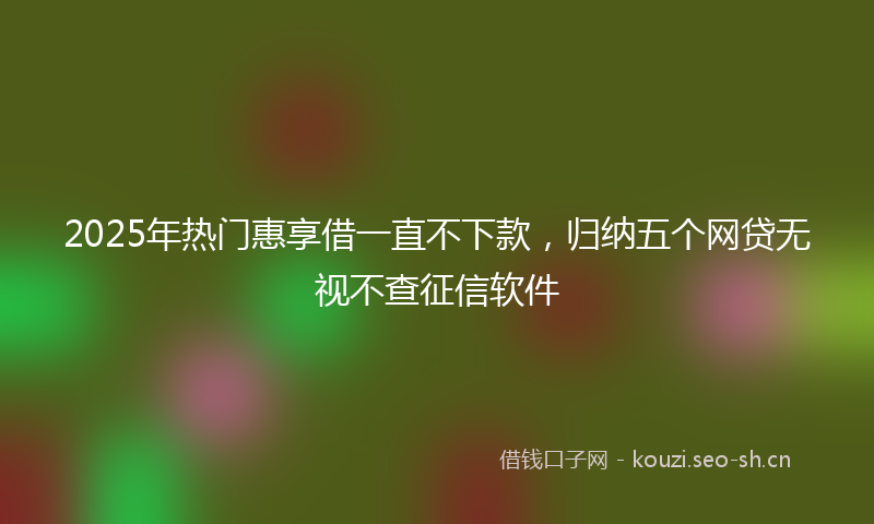 2025年热门惠享借一直不下款,归纳五个网贷无视不查征信软件