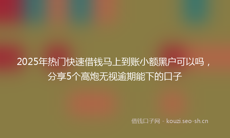 2025年热门快速借钱马上到账小额黑户可以吗，分享5个高炮无视逾期能下的口子