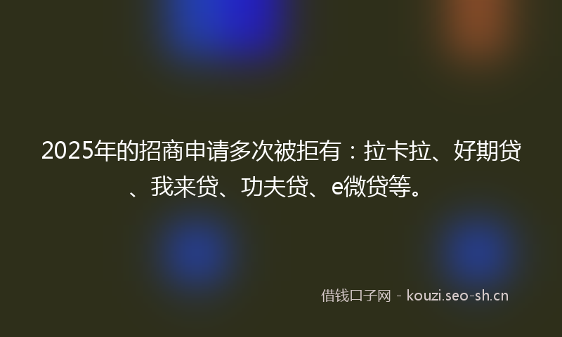 2025年的招商申请多次被拒有：拉卡拉、好期贷、我来贷、功夫贷、e微贷等。