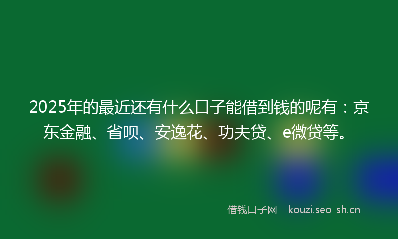 2025年的最近还有什么口子能借到钱的呢有：京东金融、省呗、安逸花、功夫贷、e微贷等。