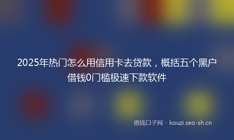 2025年热门怎么用信用卡去贷款，概括五个黑户借钱0门槛极速下款软件
