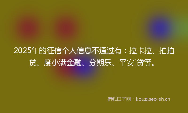 2025年的征信个人信息不通过有：拉卡拉、拍拍贷、度小满金融、分期乐、平安i贷等。