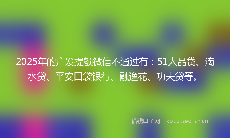 2025年的广发提额微信不通过有：51人品贷、滴水贷、平安口袋银行、融逸花、功夫贷等。