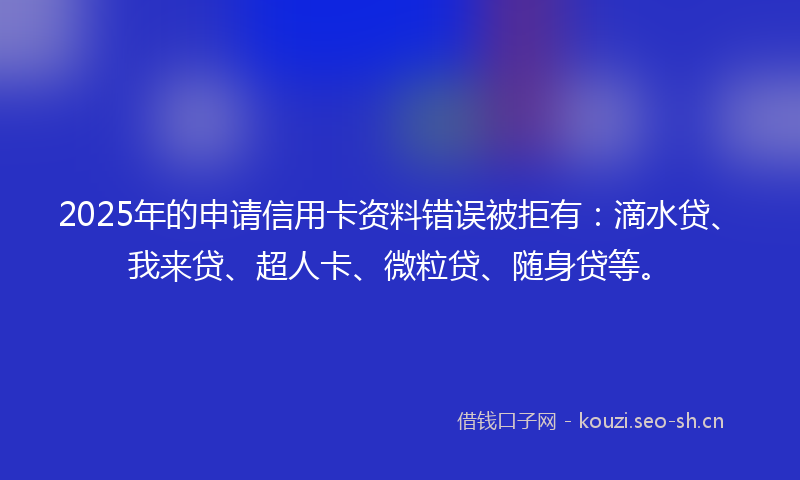 2025年的申请信用卡资料错误被拒有：滴水贷、我来贷、超人卡、微粒贷、随身贷等。