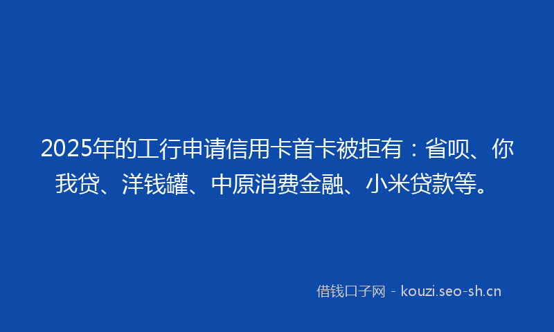 2025年的工行申请信用卡首卡被拒有：省呗、你我贷、洋钱罐、中原消费金融、小米贷款等。