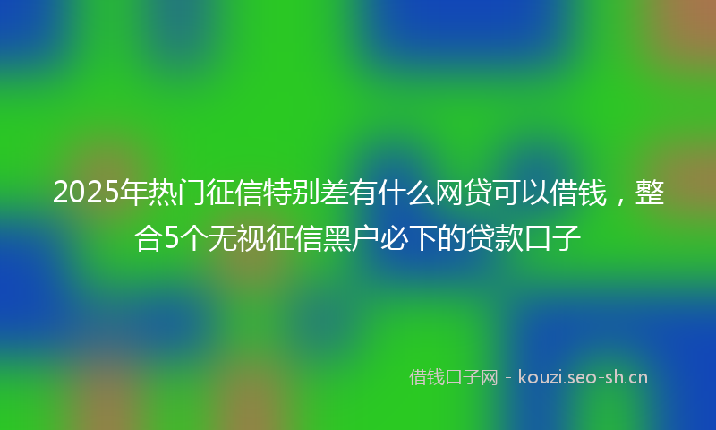 2025年热门征信特别差有什么网贷可以借钱，整合5个无视征信黑户必下的贷款口子
