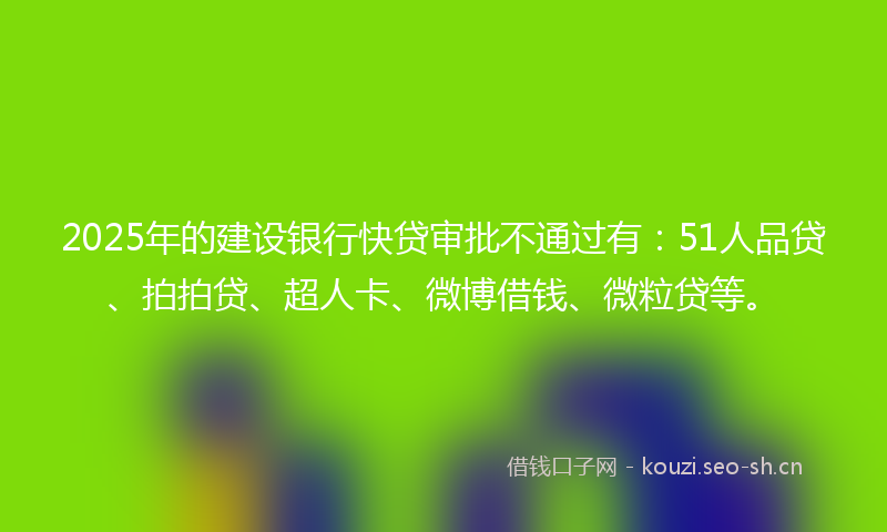 2025年的建设银行快贷审批不通过有：51人品贷、拍拍贷、超人卡、微博借钱、微粒贷等。