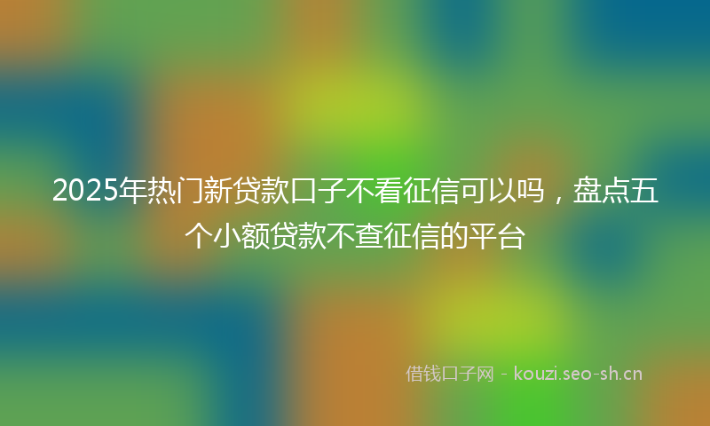 2025年热门新贷款口子不看征信可以吗，盘点五个小额贷款不查征信的平台