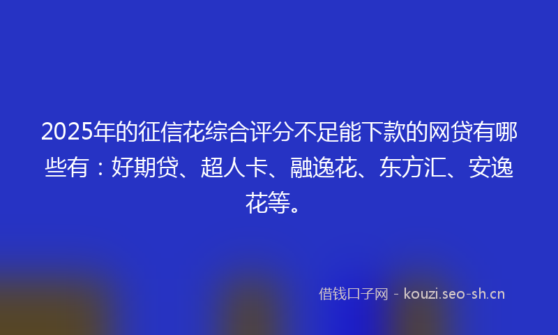 2025年的征信花综合评分不足能下款的网贷有哪些有：好期贷、超人卡、融逸花、东方汇、安逸花等。