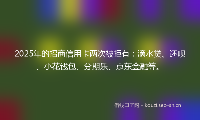 2025年的招商信用卡两次被拒有：滴水贷、还呗、小花钱包、分期乐、京东金融等。