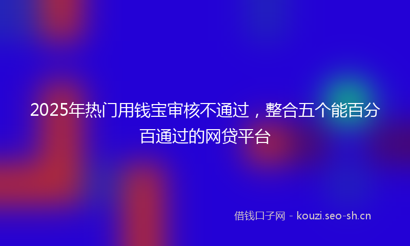 2025年热门用钱宝审核不通过，整合五个能百分百通过的网贷平台