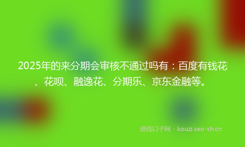 2025年的来分期会审核不通过吗有：百度有钱花、花呗、融逸花、分期乐、京东金融等。