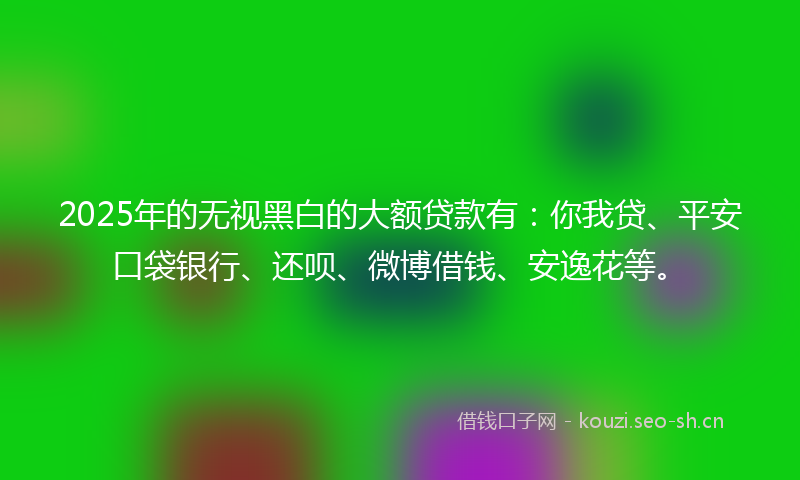 2025年的无视黑白的大额贷款有：你我贷、平安口袋银行、还呗、微博借钱、安逸花等。