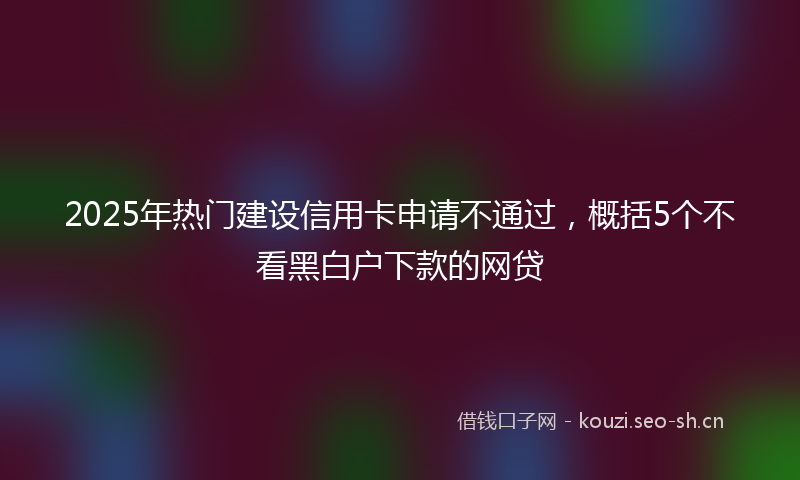 2025年热门建设信用卡申请不通过，概括5个不看黑白户下款的网贷