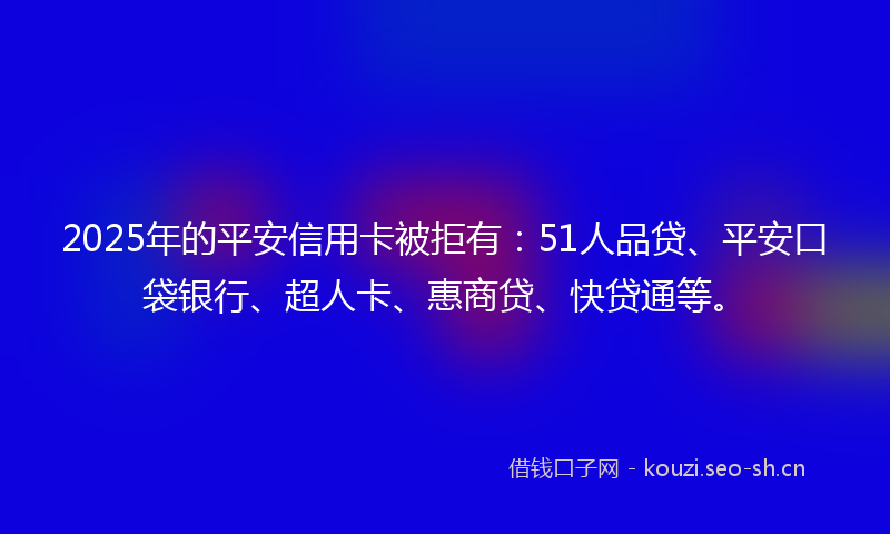 2025年的平安信用卡被拒有：51人品贷、平安口袋银行、超人卡、惠商贷、快贷通等。