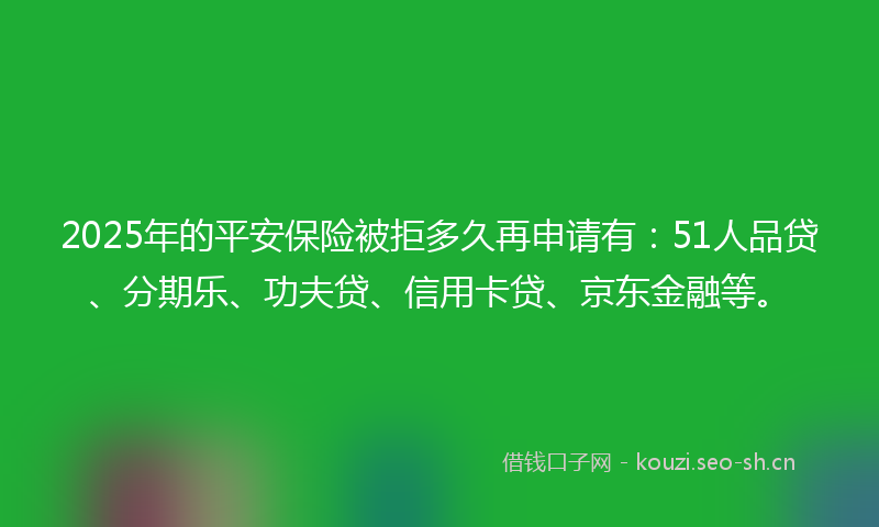 2025年的平安保险被拒多久再申请有:51人品贷、分期乐、功夫贷、信用卡贷、京东金融等。