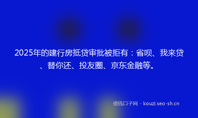 2025年的建行房抵贷审批被拒有：省呗、我来贷、替你还、投友圈、京东金融等。