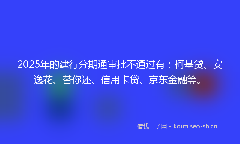 2025年的建行分期通审批不通过有:柯基贷、安逸花、替你还、信用卡贷、京东金融等。