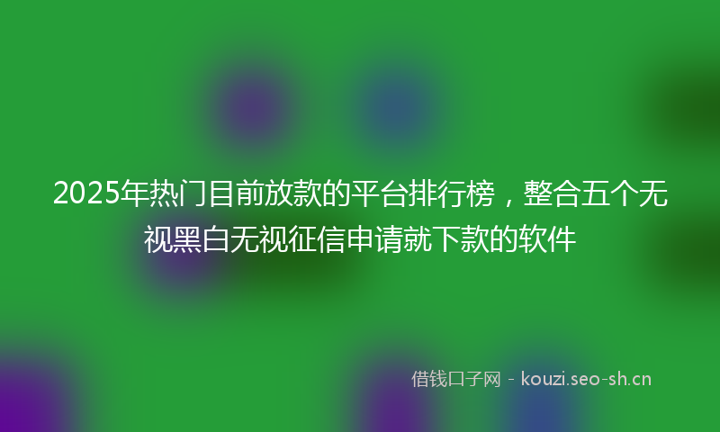 2025年热门目前放款的平台排行榜，整合五个无视黑白无视征信申请就下款的软件