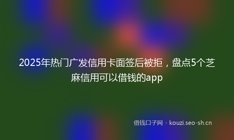 2025年热门广发信用卡面签后被拒，盘点5个芝麻信用可以借钱的app