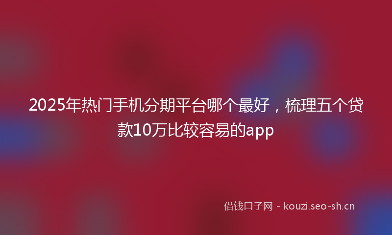 2025年热门手机分期平台哪个最好，梳理五个贷款10万比较容易的app