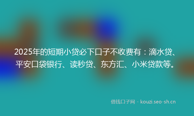 2025年的短期小贷必下口子不收费有：滴水贷、平安口袋银行、读秒贷、东方汇、小米贷款等。