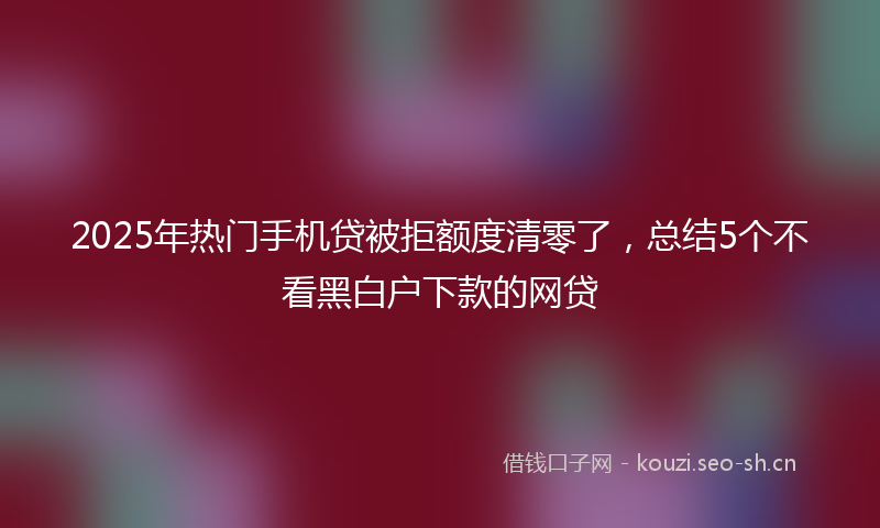 2025年热门手机贷被拒额度清零了，总结5个不看黑白户下款的网贷