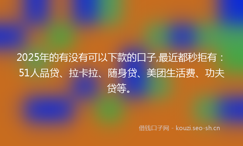 2025年的有没有可以下款的口子,最近都秒拒有：51人品贷、拉卡拉、随身贷、美团生活费、功夫贷等。