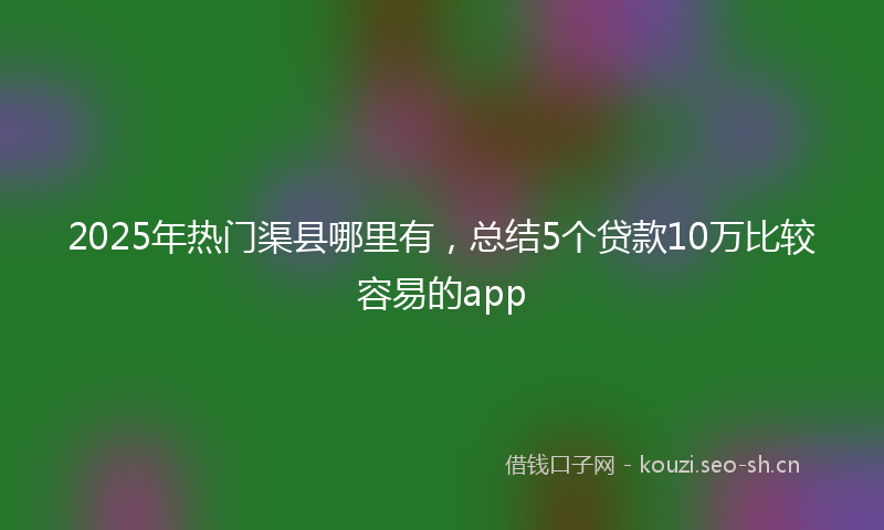 2025年热门渠县哪里有,总结5个贷款10万比较容易的app