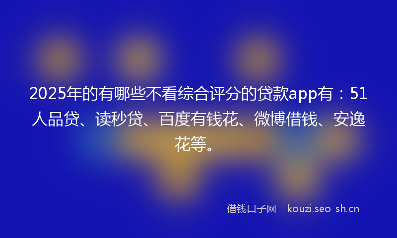 2025年的有哪些不看综合评分的贷款app有：51人品贷、读秒贷、百度有钱花、微博借钱、安逸花等。