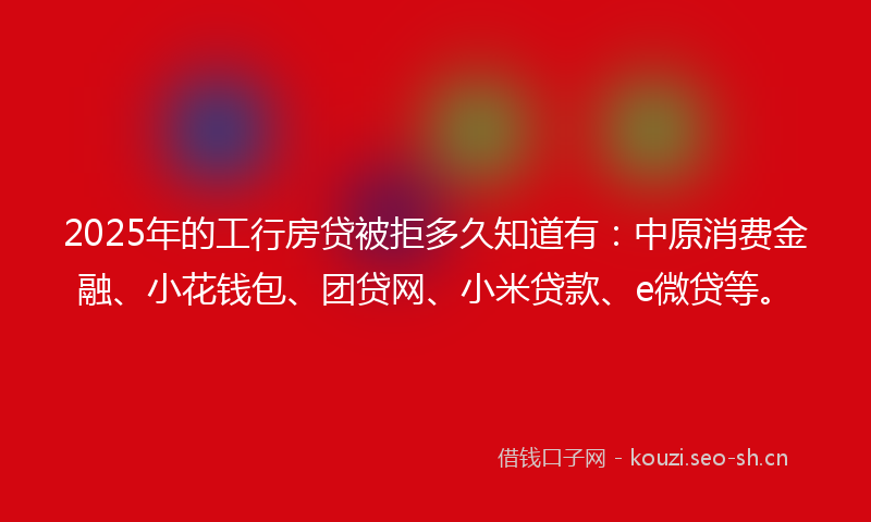 2025年的工行房贷被拒多久知道有：中原消费金融、小花钱包、团贷网、小米贷款、e微贷等。