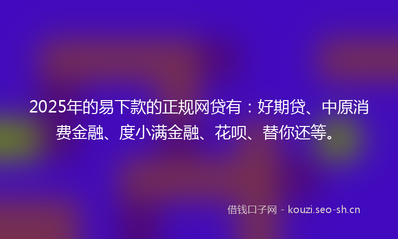 2025年的易下款的正规网贷有：好期贷、中原消费金融、度小满金融、花呗、替你还等。