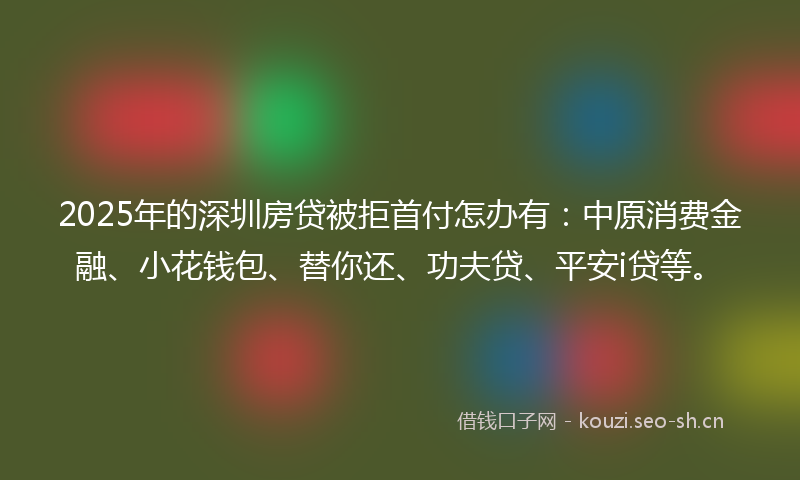 2025年的深圳房贷被拒首付怎办有：中原消费金融、小花钱包、替你还、功夫贷、平安i贷等。
