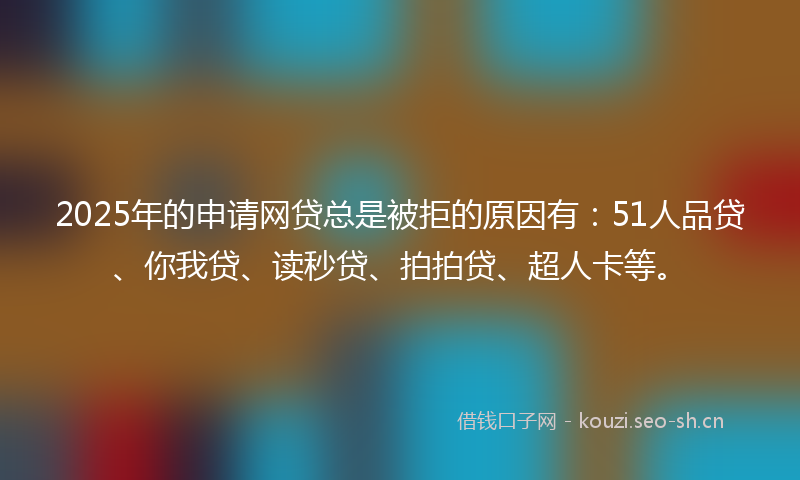 2025年的申请网贷总是被拒的原因有：51人品贷、你我贷、读秒贷、拍拍贷、超人卡等。