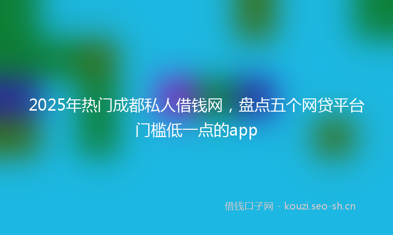 2025年热门成都私人借钱网，盘点五个网贷平台门槛低一点的app
