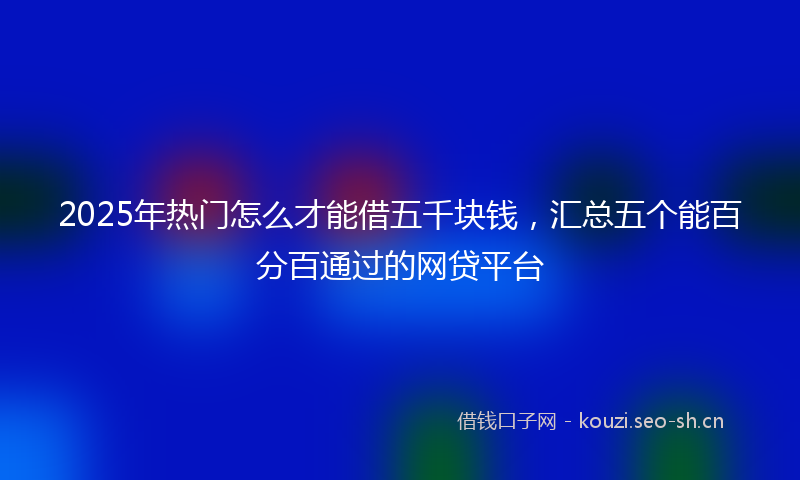 2025年热门怎么才能借五千块钱，汇总五个能百分百通过的网贷平台