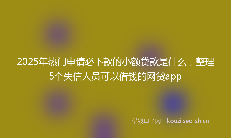 2025年热门申请必下款的小额贷款是什么，整理5个失信人员可以借钱的网贷app
